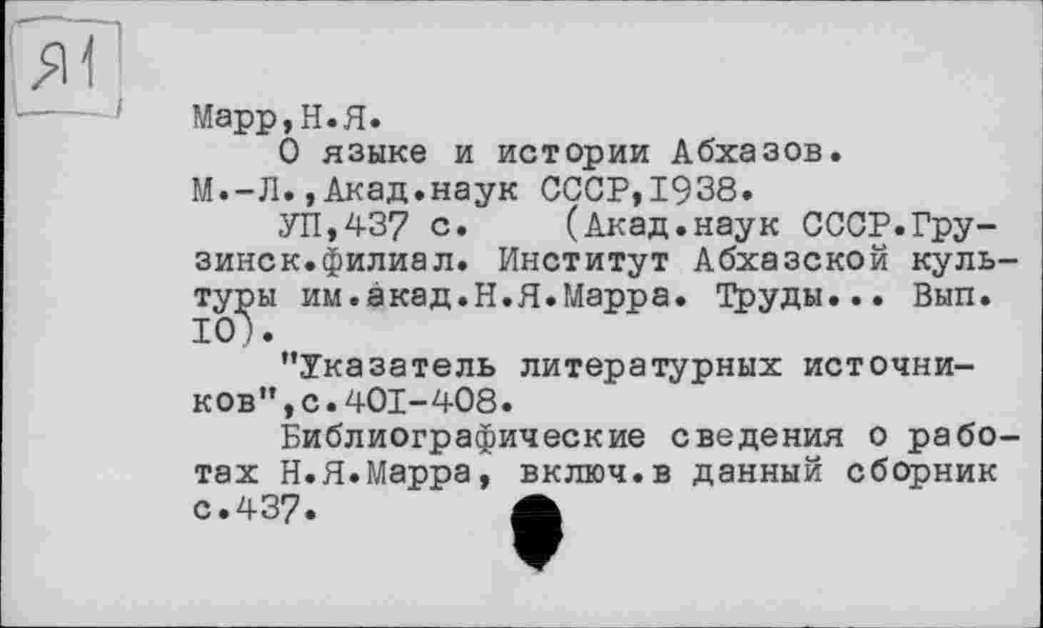 ﻿я Г
Марр, Н.Я.
О языке и истории Абхазов.
М.-Л.,Акад.наук СССР,1938.
УП,437 с. (Акад.наук СССР.Грузинок.филиал. Институт Абхазской культуры им.акад.Н.Я.Марра. Груды... Вып. 10).
’’Указатель литературных источников” ,с.401-408.
Библиографические сведения о работах Н.Я.Марра, включ.в данный сборник с.437.	Л